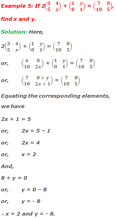 Example 5: If 2(■(3&4@5&x)) + (■(1&y@0&1)) = (■(7&0@10&5)), find x and y. Solution: Here, 2(■(3&4@5&x)) + (■(1&y@0&1)) = (■(7&0@10&5)) or,	(■(6&8@10&2x)) + (■(1&y@0&1)) = (■(7&0@10&5)) or,	(■(7&8+y@10&2x+1)) = (■(7&0@10&5)) Equating the corresponding elements, we have 2x + 1 = 5 or,	2x = 5 – 1 or,	2x = 4 or,	x = 2 And, 8 + y = 0 or,	y = 0 – 8 or,	y = - 8 ∴ x = 2 and y = - 8.