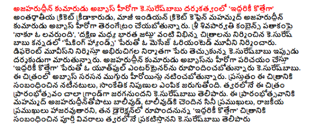  Azharuddin's son kesuresbabu directed by Abbas 'both kottega' International cricketer and former Indian cricket captain Mohammed Azharuddin's son Abbas about his debut. Under the banner of Sri sivaparvati combines "a lavarundi me, '' the South Central Indian team built kesuresbabu Kannada films as diverse as" Shaking Hands "is the name of a message-oriented movie. Movies in the name of the producer interest in producing different kesuresbabu now become a director. Azharuddin's son's exposing Abbas' kottega both entitled "A Youthful rupondincabotunnaru kesuresbabu entertainer. Abbas will star opposite three heroines in the film. The cast of the film, is the choice of the technical experts. Kesuresbabu the grand opening of the film be shot as soon as possible, he said. The opening of the Muhammad ajaharuddintopatu Bollywood, talivudki film celebrities, attended by political leaders, rupondanunna his direction, both kottega "soon announce the full details of the film, said kesuresbabu