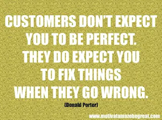 Featured in our checklist of 46 Powerful Quotes For Entrepreneurs To Get Motivated: “Customers don’t expect you to be perfect. They do expect you to fix things when they go wrong.” -Donald Porter