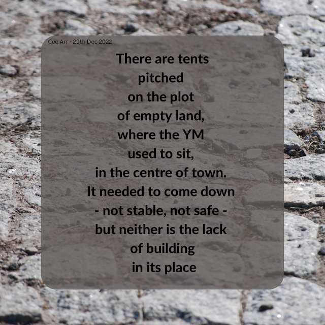 29th December 2022 // There are tents / pitched  / on the plot / of empty land, / where the YM used to sit, / in the centre of town. / It needed to come down / - not stable, not safe - / but neither is the / lack of building / in its place