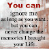 You can ignore me for as long as you want, but you can never change the memories that I brought to your life. 