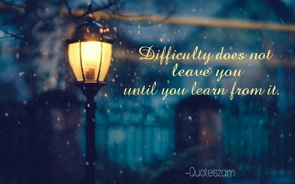 Difficulty does not leave you until you learn from it.