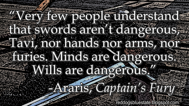 “Very few people understand that swords aren’t dangerous, Tavi, nor hands nor arms, nor furies. Minds are dangerous. Wills are dangerous.” -Araris, _Captain’s Fury_