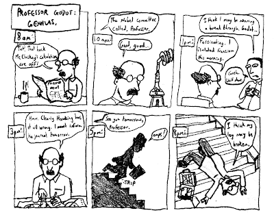 Professor Godot: Genius. (8am) GODOT: Tut! That hack McCluskey's calculations are off! (10am) The Nobel committee called, Professor. GODOT: Good, good... (1pm) COLLEAGUE: I think I may be nearing a breakthrough, Godot... GODOT: Fascinating. I isolated francium this morning. COLLEAGUE: Gosh. Well done. (3pm) GODOT: Hmm. Clearly Hawking has it all wrong. I must inform the journal tomorrow. (5pm) See you tomorrow, Professor. GODOT: *trip* Oops! (8pm) GODOT: I think my leg may be broken.