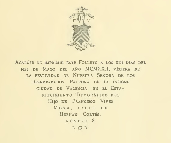 ACABÓSE DE IMPRIMIR ESTE FOLLETO A LOS XIII DÍAS DEL  MES DE MAYO DEL AÑO MCMXXII, VISPERA DE  LA FESTIVIDAD DE NUESTRA SEÑORA DE LOS  DESAMPARADOS, PATRONA DE LA INSIGNE  CIUDAD DE VALENCIA, EN EL ESTA-  BLECIMIENTO TIPOGRÁFICO DEL  HIJO DE FRANCISCO VIVES  MORA, CALLE DE  HERNÁN CORTÉS,  NÚMERO 8   L. + D.