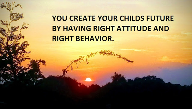 YOU CREATE YOUR CHILDS FUTURE BY HAVING RIGHT ATTITUDE AND RIGHT BEHAVIOR.