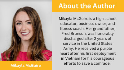 About the Author: Mikayla McGuire is a high school educator, business owner, and fitness coach. Her grandfather, Fred Bronson, was honorably discharged after 2 years of service in the United States Army. He received a purple heart after his first deployment in Vietnam for his courageous efforts to save a comrade.