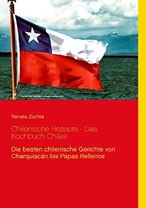 Chilenische Rezepte - Das Kochbuch Chiles: Die besten chilenischen Gerichte von Charquiacán bis Papas Rellenos