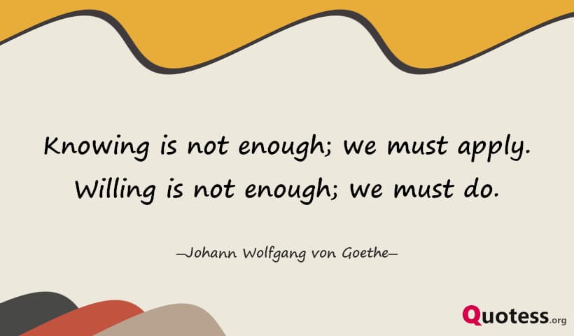 Knowing is not enough; we must apply. Willing is not enough; we must do. ― Goethe