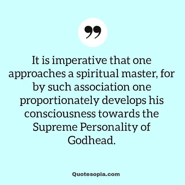 "It is imperative that one approaches a spiritual master, for by such association one proportionately develops his consciousness towards the Supreme Personality of Godhead." ~ A. C. Bhaktivedanta Swami Prabhupada