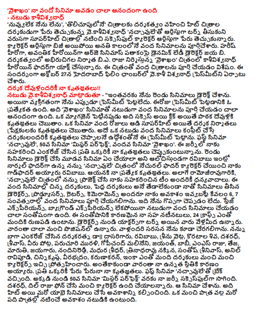  "Vaisakham" I was very happy being the centenary of cinema - Actor kasivisvanadh "I was not nuvvuleka ',' tolicupulone" in the name of the director of hit films directed vaikasivisvanadh 'naccavuleto to turn artist, character artist, the name of the successful series of films were superhit. Character artist was kept busy with a hundred films completed within a few days. Harish as a hero, a heroine Avantikā Cinemas earned under the dynamic lady director B Jaya. Under the direction of producer interest in BA Raju 'vaisakham "kasivisvanadh heroine of the film is the father of the Act. The film was completed over a hundred images. On October 27, the eve of the Hyderabad Film Chamber was set up presmitni vaikasi Vishwanath. My thanks to the director of all the gods !! Vaikasivisvanadh actor said - '' So far, I have directed two films. However, personally, I have not ever presmit. Presmit today is the one to get. It vaisakham 'movies, the actor is very happy to have completed more than one hundred films. However, when a magazine, click on it to be a success thanks to the larger audience of readers say the gods. Superhit movie played in a hundred days, thanks to the audience, however, is the director and producers. Complete an actor for over a hundred films to be told, thanks to the same purpose darsakulandariki put this presmit. The first film, "naccavule ', the 50th film' Mr Perfect ', for the hundredth film' vaisakham. My thanks to everyone who has helped encourage the Journey telling me. What wonder whether the third film in two films directed by Ravi Babu's father is normal, for me at home, "naccavule 'natural father of the character in the film was made a godfather to me Ravi Babu. My special thanks to him. Also ramojiravugariki, "naccavule the film project for me, and I thank everyone who contributed to the team. The hundred short films of the directors, the directors have taken to the movies with me tedalekunda the Directors, Producers, Writers, kemeramens All ivvabatte me the opportunity to just 6, 7 years, was able to complete a hundred films. I'm not saying it greatly. Stage Experience, background hundred films as an actor, even though he is very happy with the experience. Contributing to the wellbeing of my co-actors, 24 Crafts'm grateful to many people. Actors from the turn of the directors who are vellamida. They are a very good position. I was also able to attend vallandari opposite. Who encourage me to darsakaratna || Dasarigaru, Ravi Babu, Seenu White, Koratala Shiva, dasaradh, srivas, who was stabbed, Paruchuri Murali, Gopichand Malineni, Jayant, Bobby, MS Raju and Teja, Maruti, jayagaru, nandinireddi, Madhura Sridhar, trinadharavu foxes, Santosh Srinivas, Anil ravipudi, cinnikrsna, Veerabhadram, Karunakaran, and many directors are encouraged to give good characters. Moreover, they are the reason for my high sdhitiki. My thanks to everyone by name. The first movie break came naccavuleto. From there, the 50th film 'Mr Perfect' went through my journey successful. Dasaradh, Dil Raju is on the phone, and should be of good character. I made the film. It also provides an opportunity to hit, and another fifty movies. Actor starred in ten chance of a good character is. If the actor Success !! Success wanting actor, well-known writers make good stories, written words. That should be the role of the directors as well as awesome design. The actor will have to rise. A good script, character, director of Bright Future for any actor will get the chance to make the films. How many movies have been a good character is important, not how much. "If a good role naccavulelo Ravibabu 'raidlo ramesvarma, Bellamkonda Suresh Rao gave a different character. "Mr. parphektlo dhasaradh," mircilo Koratala Shiva was very good characters. Time Sense, Discipline, God gave me the power to make the most of the opportunities. Everyone was in character as the father of today's top actresses. Very happy to satisfying such characters. My parents gave me a look, thanks to my wife with me that there is nothing but encourage me. It is a God-given gift to me !! An artist to grow, most people will have to bring the most name recognition. If it does not plan to. Struggle and direct two movies that I've done a lot as a director. Then, suddenly became actor. I think that it is the gift of God. Encourage natinatulandaru have a lot of my classmates. Lakkiga luck that got me. While many asked me to direct short films. Sukrtam purvajanma not everyone is going to star in it. Continue Actor arm, balayyababu Suggestions that direction can be given at any time. Since then, I prefer to give a performance. The first film, "naccavule ', the 50th film' Mr Perfect ', the little anxiety when the hundredth film, is egjaitment. "Vaisakham my hundredth film is going to be very happy. Very cool, happy, we continue to enjoy the shooting. It was dubbed the finish. I saw output. Came out very well. Anjaneya vaisakhanlone birthday, are the Maha Shivaratri festival. Vallandari Blessings are for the film. Philgud without valgariti nowhere neat movie vaisakham will be. Hundredth of a good movie and acting in films such as feeling very happy. "Vaisakhamlo my getup, menarijams are different !! My first film 'naccavulelo given the opportunity to Ramoji Rao's 50th film, "Mr. parphektlo Dill was the king. 100th film "Chance gave vaisakhamlo bierajugaru. The three RAW, RAW invited the industry. Feeling very dhrilga. Ravi Babu direction of the film 101 again, "Behold, I am in the Act. Serials that do not have a lot of opportunities. But the industry still have a lot of characters. Should be established yet. As such, it will not be very smooth refuse serials. All my dhanks. "So far it does not vaisakhamlo'm a different character. Entertainment is full. Movie are several scenes. My getup, all the newly designed jayagaru menarijams. This film is that everyone is talking. Jayagaru daring director. "Vaisakham" a new equipment for the film and brought the camera with the film was completed. Shooting jarigetappude flow was so amazing to see that coming. Lighting, coloring was beautiful. Confidence is a definite increase in the success of this film. Peruteccukovalani actor is perfect !! I've done all of the opportunities that came to me. So far did not give him the character meant. The better the chances of me coming on my belief in my purvajanma sukrtam respect. I have yet to have a lot of directors. Learn how to make everyone want to be mauld. And is the perfect actor to bring the new characters. Soon interested to complete another 100 movies. Direction is to do. Like the script of my mind, publicity, promotion, if it could be a good producer will Direction. Neret make clear what it takes to be a director and character actor philayi that must be followed. Audience also my Performance, Actor accept my badilangvej have liked. Krishna 'Govindudu andarivadelelo aprisiyet well have been made. Maricipolenu it forever. Hard-to-achieve anything !! Dark, Sridevi starrer direction ramaravugari roof of the 'green unoccupied, "the film made an associate in the workshop. The BA There is rajugarito. He was then krsnagariki right hand. Since then, BA King, I was very close ayyam. King rose to a height of a thousand films a great journalist and public relations officer. I grew up taking the check from the hands of the producer level. There is a lot to see all of dhrillingga. Hard-to anyone in the industry, bierajugare evidence that anything can be achieved. "Vaisakham 'egjait heard the story became too much !! 98 Dictatorship, "Sardar gabbarsing '99th film. BA wants to do a movie for the hundredth time, King 'vaisakham "Listen to the story that was called. Egjait contribute to much of the story. It looked awesome. "Lavlilo guest was in character. The film became a superhit. Chance of superhit films such as coming to work on my luck. My thanks once again to all the gods of the opportunity provided by the director said. The film, starring Kashi Vishwanath, director of the details. 1. naccavule - Ravi Babu, 2. Ride - ramesvarma, 3. remaking - of the attacks, 4. namovenkatesa - Mr. White, 5 Param Vir Chakra - Dasari Narayana Rao, 6. Supreme Head - Murali, 7. Lion - satyadev, 8. dansrinu - Gopichand Malineni, 9. Potugadu - Pawan Wodeyar, 10. Park - vien. Aditya, 11. The three - Vienne Aditya, 12. bulloda Bhimavaram - Uday, 13. Jem - Isappalem Srinivas, 14. Dragonfly Dragonfly - MS Raju, 15. boyfriend - S, 16. cukkalanti girl the coolest boy - kanmani, Vienne Aditya, 17 . grikuvirudu - dasaradh, 18. Pilla nuvvuleni life - Ravi Kumar Chaudhary, 19 tinmar - Jayant C paranji, 20. dynamic - fame, I think 21 newly - Bharat, 22 for the first time - Mahesh, 23. Lovely - Jaya b., 24 . thousand lies - Teja, 25. duet - Shivaji, 26. maunaragam - elsures, 27. Ishq - vikrankumar, 28. Amravati - Ravi Babu, 29. laddubabu - Ravi Babu, 30. wasp - Santosh srinvas, 31. ivarsam witness - Ramana, 32. Gallo telinattunde - Suresh, 33 Zabardast - nandinireddi, 34 it is you - blue Prasad, 35. the wedding book - Ramakrishna, 36. What was a kid - sunilkumarreddi, 37. Bhai - Veerabhadram Chowdhary, 38. how do - Anish , because love is 39 - Karunakaran, 40. Disco - perhaps, 41. kalavar King - Suresh, 42 chillis - Koratala Shiva, 43. Pandavas Pandavas bees - srivas, 44. Student Leader - Appa Rao, 45. dillunnodu - Ravindra Jai, 46.'re entandanga - MS, 47. Rough - care, 48. you me - Narayana, 49 kottajanta - Maruti, 50. Mr. Perfect - dasaradh, 51. broker - RP Patnaik, 52. It's My lavstori - Madhura Sridhar, 53 . It's My Life - arnetaji, 54. half of the sky - premaraj, 55. Just ganes Saravanan, 56. lakshim_pamphlet What really took place - Prabhakar, 57 Mallige marriage bureau - hrdayaraj, sweet kalavo 58 - Shivaji, dropping 59 Pyar - Ravi cavali, 60. Brother of bommali - cinnikrsna, punchy 61 - Nagendra Kumar, 62. the mischievous - Nagendra Kumar, 63, son-class girl mass - Sri koneti, 64. the peddollunnare - Laxman, 65 achieved - venkannababu, 66 . idiots - Mahesh, 67. Publishers certainly - Mahesh, 68 we came of age - trinadharavu fox, 69. Saheba Subramaniam - Sasikiran, 70. Govindudu Andarivadele - Krishna, 71 scene - sripriya, 72. Power - Bobby, 73. pavanijam - ike Chaitanya, 74 kirak lavstori - harik, 75. laukyam - srivas, 76. laksmirave our home - Nandyal Ravi, 77 Lavakusha - Vijay, 78 paddamandi love - Mahesh, 79. Guarantee superhit film - Chandu, 80 Patas - Anil ravipudi, to see 81 - Suresh, 82 sriramaraksa - Sriram, 83 errabassu - Rao, 84. red Alert - candramahes, 85. Raja you cry - Kishore, 86 Tiger - tivianand, 87 . jadugadu - Yogi, 88 godari else - bhinji, 89 kannayya - education, 90. Nandi suluvukadura - Govind, 91 Sairam Shankar - Movie Sudarshan, 92 Bhale Bhale magadivoy - Maruti, 93 masakali - nabhi, 94. chilli dosa - fact, 95 run - anilkrsna, 96 our son - Kumar, 97 mayamal - Govind, 98 Dictatorship - srivas, 99. Sardar gabbarsing - Bobby, 100. vaisakham - bijaya, 101. adugo - Ravi Babu.