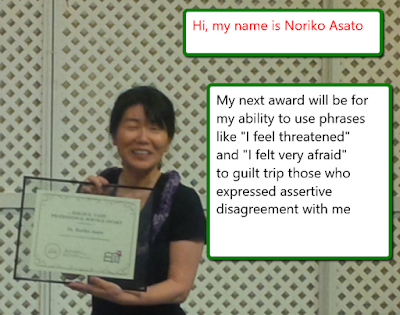 Hi, my name is Noriko Asato. My next award will be for my ability to use phrases like "I feel threatened" and "I felt very afraid" to guilt trip those who expressed assertive disagreement with me!