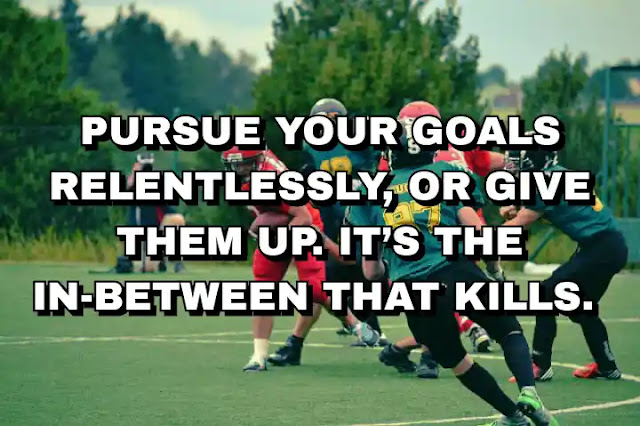 Pursue your goals relentlessly, or give them up. It’s the in-between that kills.