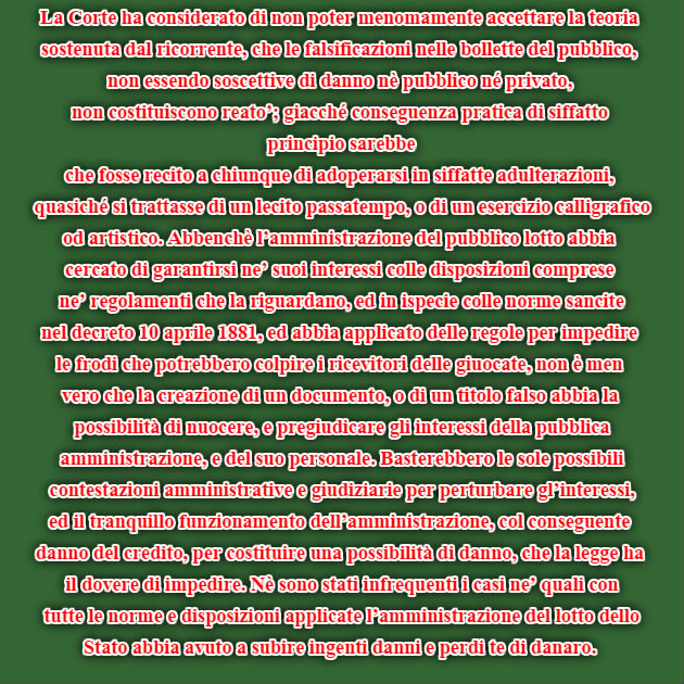 La Corte ha considerato di non poter menomamente accettare la teoria sostenuta dal ricorrente, che le falsificazioni nelle bollette del pubblico, non essendo soscettive di danno nè pubblico né privato, non costituiscono reato’; giacché conseguenza pratica di siffatto principio sarebbe che fosse recito a chiunque di adoperarsi in siffatte adulterazioni, quasiché si trattasse di un lecito passatempo, o di un esercizio calligrafico od artistico. Abbenchè l’amministrazione del pubblico lotto abbia cercato di garantirsi ne’ suoi interessi colle disposizioni comprese ne’ regolamenti che la riguardano, ed in ispecie colle norme sancite nel decreto 10 aprile 1881, ed abbia applicato delle regole per impedire le frodi che potrebbero colpire i ricevitori delle giuocate, non è men vero che la creazione di un documento, o di un titolo falso abbia la possibilità di nuocere, e pregiudicare gli interessi della pubblica amministrazione, e del suo personale. Basterebbero le sole possibili contestazioni amministrative e giudiziarie per perturbare gl’interessi, ed il tranquillo funzionamento dell’amministrazione, col conseguente danno del credito, per costituire una possibilità di danno, che la legge ha il dovere di impedire. Nè sono stati infrequenti i casi ne’ quali con tutte le norme e disposizioni applicate l’amministrazione del lotto dello Stato abbia avuto a subire ingenti danni e perdi te di danaro.