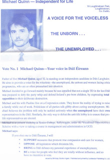 Father of five Michael Quinn, aged 32, is standing as an independent candidate in Dun laoghaire. He aims to provide a voice for the voiceless - the unemployed, the unborn and women facing crisis pregnancies, who are so often pressurised into abortion. Michael decided to go forward mainly because he was appalled that not a single TD in the last Dail was prepared to defy the party whip and defend Ireland's pre-born children, by expressing total opposition to their deliberate destruction. Michael and his wife Pauline live on a corporation estate. They know the reality of trying to raise a family while out of work. Politicians of all parties talk glibly about cutting unemployment. Michael believes the problem will only be tackled seriously when the unemployed have their own representatives in the Dail. Similarly, the only way to defeat the anti-life lobby is to ensure that pro-life representatives are elected. Michael is at present studying in Senior College, Sallynoggin, under the Vocational Opportunities Scheme with a view to taking a course in management and administration in UCD. Michael says: If you elect me to Dail Eireann, I will: Support measures that promote true compassion and care for women, Oppose all legislation which threatens life, Bring to Dail debates my personal experience of unemployment, Be a voice for people who feel they are totally without influence, and so have no incentive to vote.