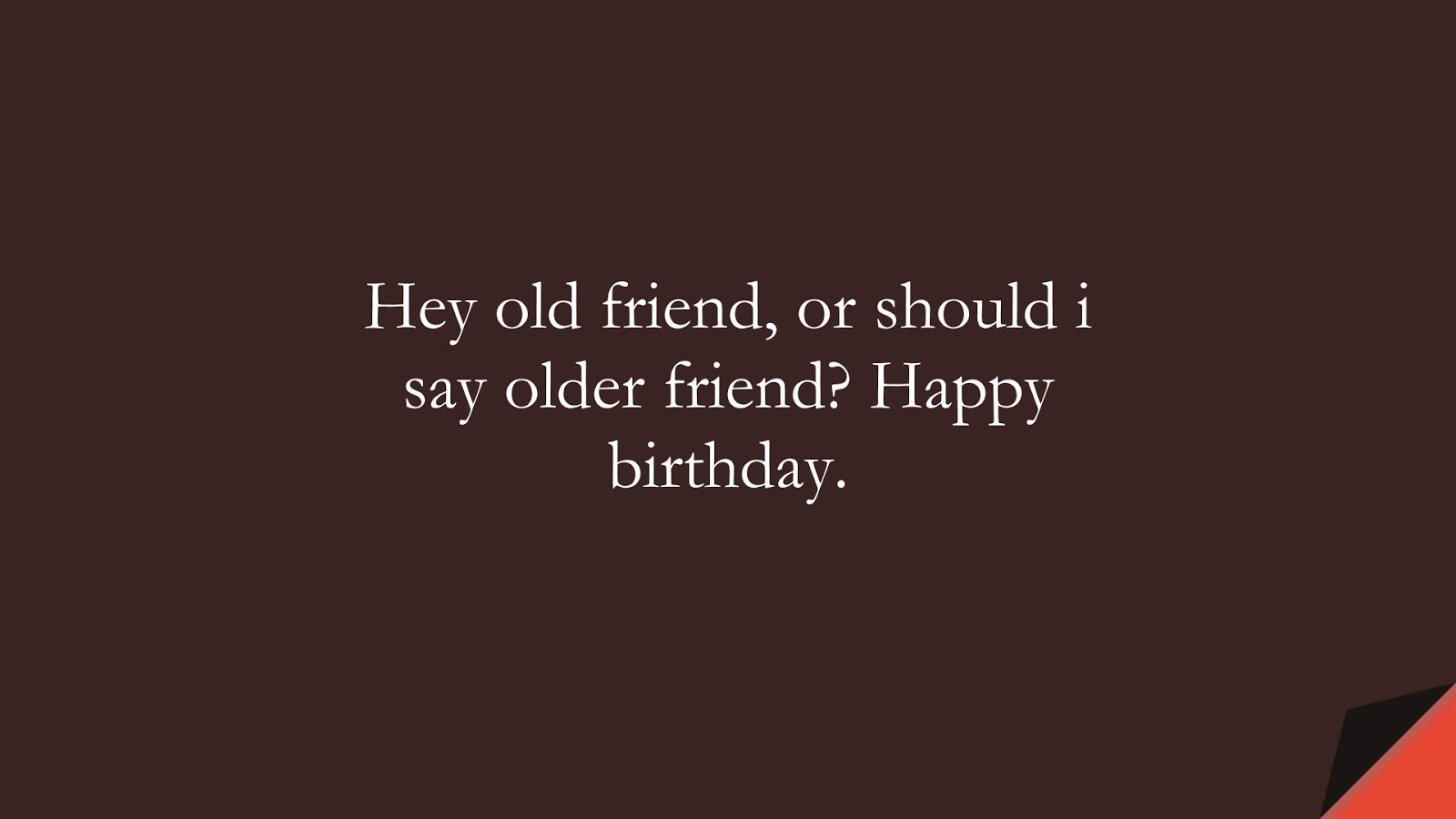 Hey old friend, or should i say older friend? Happy birthday.FALSE