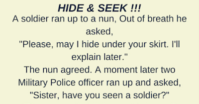 A soldier ran up to a nun. Out of breath he asked, “Please, may I hide under your skirt. I’ll explain later.”  The nun agreed…    A moment later two Military Police ran up and asked, “Sister, have you seen a soldier?”    The nun replied, “He went that way.”    After the MPs ran off, the soldier crawled out from under her skirt and said, “I can’t thank you enough, sister. You see, I don’t want to go to Iraq.”    The nun said, “I understand completely.”    The soldier added, “I hope I’m not rude, but you have a great pair of legs!”    The nun replied, “If you had looked a little higher, you would have seen a great pair of balls…. I don’t want to go to Iraq either…”