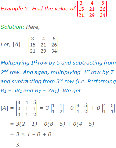 Example 5: Find the value of |■(3&4&5@15&21&26@21&29&34)|. Solution: Here, Let, |A| = |■(3&4&5@15&21&26@21&29&34)| Multiplying 1st row by 5 and subtracting from 2nd row. And agan, multiplying  1st row by 7 and subtracting from 3rd row (i.e. Performing R2 – 5R1 and R3 – 7R1). We get |A| = |■(3&4&5@0&1&1@0&1&2)| = 3 |■(1&1@1&2)| - 0 |■(4&5@1&2)| + 0 |■(4&5@1&1)|        = 3(2 – 1) – 0(8 – 5) + 0(4 – 5)        = 3 × 1 – 0 + 0        = 3.