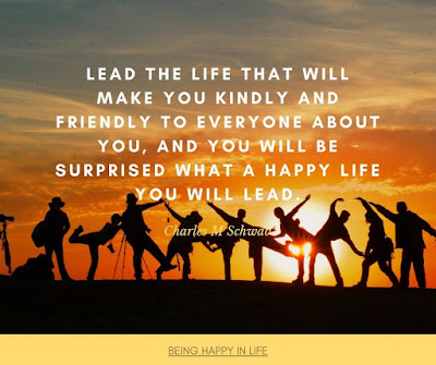 Lead the life that will make you kindly and friendly to everyone about you, and you will be surprised what a happy life you will lead. Quote by Charles M. Schwab about happiness in life