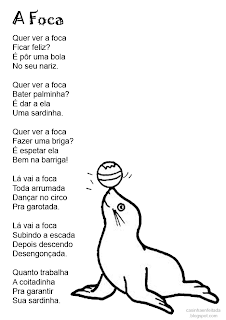 A Foca Vinicius de Moraes  Quer ver a foca Ficar feliz? É pôr uma bola No seu nariz  Quer ver a foca Bater palminha? É dar a ela Uma sardinha  Quer ver a foca Comprar uma briga? É espetar ela Bem na barriga  Lá vai a foca Toda arrumada Dançar no circo Pra garotada  Lá vai a foca Subindo a escada Depois descendo Desengonçada  Quanto trabalha A coitadinha Pra garantir Sua sardinha