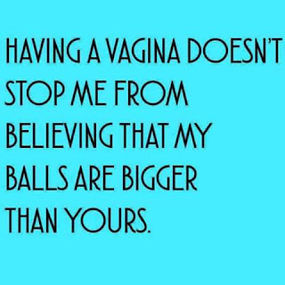 having a vagina doesn't stop me from believing that my balls are bigger than yours