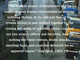 “The endless minuet of humiliation and its response gives human relationships an obscene hobbling rhythm. In the ebb and flow of the crowds sucked in and crushed together by the coming and going of suburban trains, coughed out into streets, offices and factories, there is nothing but timid retreats, brutal attacks, smirking faces, and scratches delivered for no apparent reason.” (Vaneigem, 1983: 16)