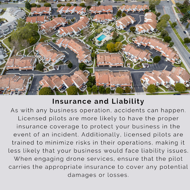 Insurance and Liability As with any business operation, accidents can happen. Licensed pilots are more likely to have the proper insurance coverage to protect your business in the event of an incident. Additionally, licensed pilots are trained to minimize risks in their operations, making it less likely that your business would face liability issues. When engaging drone services, ensure that the pilot carries the appropriate insurance to cover any potential damages or losses.