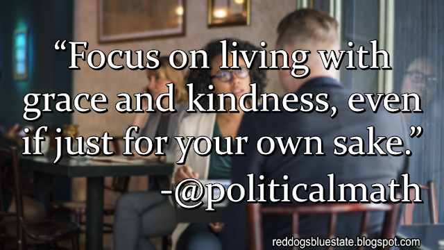 “Focus on living with grace and kindness, even if just for your own sake.” -@politicalmath