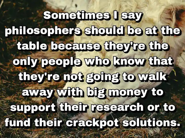 "Sometimes I say philosophers should be at the table because they're the only people who know that they're not going to walk away with big money to support their research or to fund their crackpot solutions." ~ Dale Jamieson