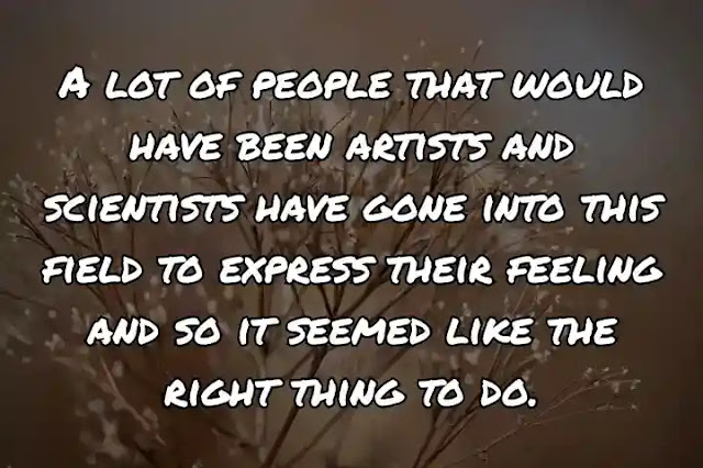 A lot of people that would have been artists and scientists have gone into this field to express their feeling and so it seemed like the right thing to do.