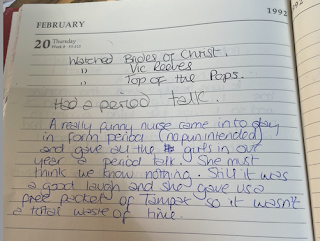 A diary entry from 20th February 1992. 'Watched Brides of Christ. Watched Vic Reeves. Watched Top of the Pops. Had a period talk. A really funny nurse came in today in form period (no pun intended) and gave all the girls in our year a period talk. She must think we know nothing. Still it was a good laugh, and she gave us a free packet of Tampax so it wasn't a total waste of time.