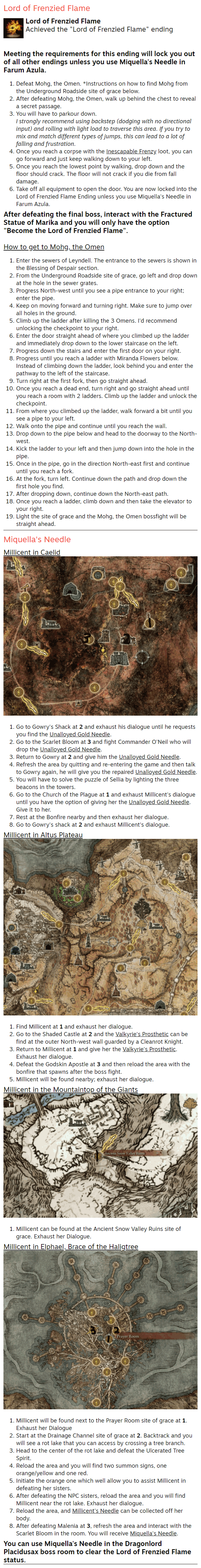 Lord of Frenzied Flame Lord of Frenzied Flame Achieved the "Lord of Frenzied Flame" ending   Meeting the requirements for this ending will lock you out of all other endings unless you use Miquella's Needle in Farum Azula. Defeat Mohg, the Omen. *Instructions on how to find Mohg from the Underground Roadside site of grace below. After defeating Mohg, the Omen, walk up behind the chest to reveal a secret passage. You will have to parkour down. I strongly recommend using backstep (dodging with no directional input) and rolling with light load to traverse this area. If you try to mix and match different types of jumps, this can lead to a lot of falling and frustration. Once you reach a corpse with the Inescapable Frenzy loot, you can go forward and just keep walking down to your left. Once you reach the lowest point by walking, drop down and the floor should crack. The floor will not crack if you die from fall damage. Take off all equipment to open the door. You are now locked into the Lord of Frenzied Flame Ending unless you use Miquella's Needle in Farum Azula. After defeating the final boss, interact with the Fractured Statue of Marika and you will only have the option "Become the Lord of Frenzied Flame".  How to get to Mohg, the Omen Enter the sewers of Leyndell. The entrance to the sewers is shown in the Blessing of Despair section. From the Underground Roadside site of grace, go left and drop down at the hole in the sewer grates. Progress North-west until you see a pipe entrance to your right; enter the pipe. Keep on moving forward and turning right. Make sure to jump over all holes in the ground. Climb up the ladder after killing the 3 Omens. I'd recommend unlocking the checkpoint to your right. Enter the door straight ahead of where you climbed up the ladder and immediately drop down to the lower staircase on the left. Progress down the stairs and enter the first door on your right. Progress until you reach a ladder with Miranda Flowers below. Instead of climbing down the ladder, look behind you and enter the pathway to the left of the staircase. Turn right at the first fork, then go straight ahead. Once you reach a dead end, turn right and go straight ahead until you reach a room with 2 ladders. Climb up the ladder and unlock the checkpoint. From where you climbed up the ladder, walk forward a bit until you see a pipe to your left. Walk onto the pipe and continue until you reach the wall. Drop down to the pipe below and head to the doorway to the North-west. Kick the ladder to your left and then jump down into the hole in the pipe. Once in the pipe, go in the direction North-east first and continue until you reach a fork. At the fork, turn left. Continue down the path and drop down the first hole you find. After dropping down, continue down the North-east path. Once you reach a ladder, climb down and then take the elevator to your right. Light the site of grace and the Mohg, the Omen bossfight will be straight ahead. Miquella's Needle Millicent in Caelid  Go to Gowry's Shack at 2 and exhaust his dialogue until he requests you find the Unalloyed Gold Needle. Go to the Scarlet Bloom at 3 and fight Commander O'Neil who will drop the Unalloyed Gold Needle. Return to Gowry at 2 and give him the Unalloyed Gold Needle. Refresh the area by quitting and re-entering the game and then talk to Gowry again, he will give you the repaired Unalloyed Gold Needle. You will have to solve the puzzle of Sellia by lighting the three beacons in the towers. Go to the Church of the Plague at 1 and exhaust Millicent's dialogue until you have the option of giving her the Unalloyed Gold Needle. Give it to her. Rest at the Bonfire nearby and then exhaust her dialogue. Go to Gowry's shack at 2 and exhaust Millicent's dialogue. Millicent in Altus Plateau  Find Millicent at 1 and exhaust her dialogue. Go to the Shaded Castle at 2 and the Valkyrie's Prosthetic can be find at the outer North-west wall guarded by a Cleanrot Knight. Return to Millicent at 1 and give her the Valkyrie's Prosthetic. Exhaust her dialogue. Defeat the Godskin Apostle at 3 and then reload the area with the bonfire that spawns after the boss fight. Millicent will be found nearby; exhaust her dialogue. Millicent in the Mountaintop of the Giants  Millicent can be found at the Ancient Snow Valley Ruins site of grace. Exhaust her Dialogue. Millicent in Elphael, Brace of the Haligtree  Millicent will be found next to the Prayer Room site of grace at 1. Exhaust her Dialogue Start at the Drainage Channel site of grace at 2. Backtrack and you will see a rot lake that you can access by crossing a tree branch. Head to the center of the rot lake and defeat the Ulcerated Tree Spirit. Reload the area and you will find two summon signs, one orange/yellow and one red. Initiate the orange one which well allow you to assist Millicent in defeating her sisters. After defeating the NPC sisters, reload the area and you will find Millicent near the rot lake. Exhaust her dialogue. Reload the area, and Millicent's Needle can be collected off her body. After defeating Malenia at 3, refresh the area and interact with the Scarlet Bloom in the room. You will receive Miquella's Needle. You can use Miquella's Needle in the Dragonlord Placidusax boss room to clear the Lord of Frenzied Flame status.