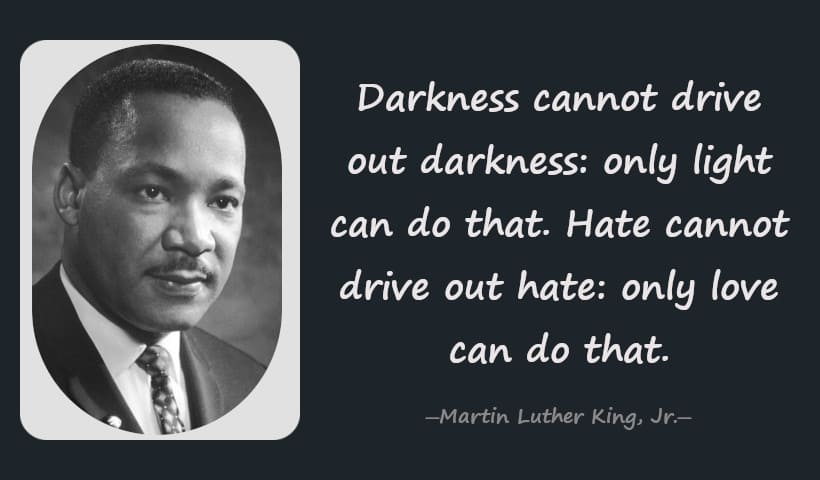 Darkness cannot drive out darkness: only light can do that. Hate cannot drive out hate: only love can do that. -- Martin Luther King