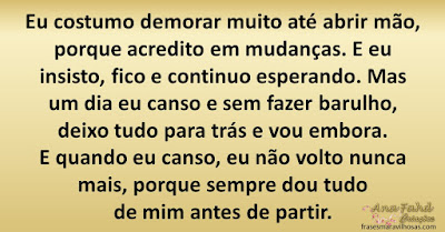 Eu costumo demorar muito até abrir mão, porque acredito em mudanças. E eu insisto, fico e continuo esperando. Mas um dia eu canso e sem fazer barulho, deixo tudo para trás e vou embora. E quando eu canso, eu não volto nunca mais, porque sempre dou tudo de mim antes de partir.