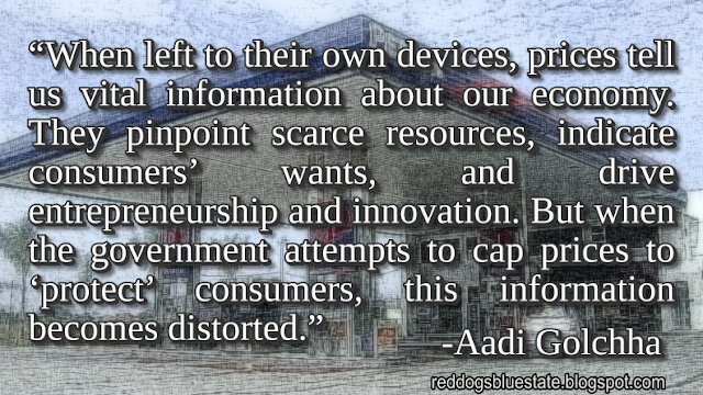 “When left to their own devices, prices tell us vital information about our economy. They pinpoint scarce resources, indicate consumers’ wants, and drive entrepreneurship and innovation. But when the government attempts to cap prices to ‘protect’ consumers, this information becomes distorted.” -Aadi Golchha