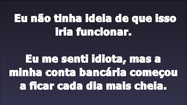 Eu não tinha ideia de que isso iria funcionar.    Eu me senti idiota, mas a minha conta bancária começou a ficar cada dia mais cheia.