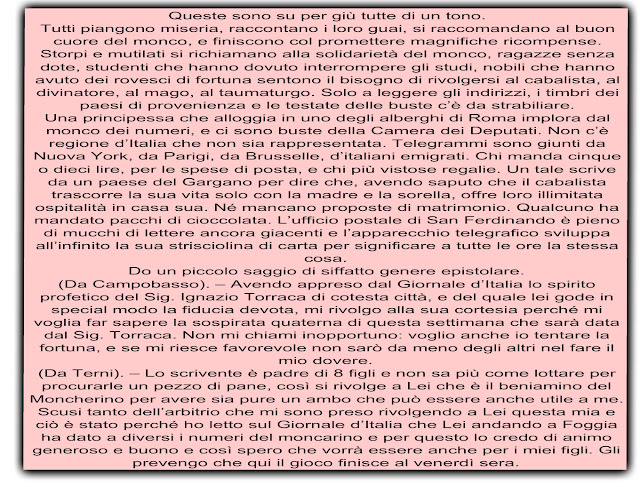 Queste sono su per giù tutte di un tono. Tutti piangono miseria, raccontano i loro guai, si raccomandano al buon cuore del monco, e finiscono col promettere magnifiche ricompense. Storpi e mutilati si richiamano alla solidarietà del monco, ragazze senza dote, studenti che hanno dovuto interrompere gli studi, nobili che hanno avuto dei rovesci di fortuna sentono il bisogno di rivolgersi al cabalista, al divinatore, al mago, al taumaturgo. Solo a leggere gli indirizzi, i timbri dei paesi di provenienza e le testate delle buste c’è da strabiliare. Una principessa che alloggia in uno degli alberghi di Roma implora dal monco dei numeri, e ci sono buste della Camera dei Deputati. Non c’è regione d’Italia che non sia rappresentata. Telegrammi sono giunti da Nuova York, da Parigi, da Brusselle, d’italiani emigrati. Chi manda cinque o dieci lire, per le spese di posta, e chi più vistose regalie. Un tale scrive da un paese del Gargano per dire che, avendo saputo che il cabalista trascorre la sua vita solo con la madre e la sorella, offre loro illimitata ospitalità in casa sua. Né mancano proposte di matrimonio. Qualcuno ha mandato pacchi di cioccolata. L’ufficio postale di San Ferdinando è pieno di mucchi di lettere ancora giacenti e l’apparecchio telegrafico sviluppa all’infinito la sua strisciolina di carta per significare a tutte le ore la stessa cosa. Do un piccolo saggio di siffatto genere epistolare. (Da Campobasso). – Avendo appreso dal Giornale d’Italia lo spirito profetico del Sig. Ignazio Torraca di cotesta città, e del quale lei gode in special modo la fiducia devota, mi rivolgo alla sua cortesia perché mi voglia far sapere la sospirata quaterna di questa settimana che sarà data dal Sig. Torraca. Non mi chiami inopportuno: voglio anche io tentare la fortuna, e se mi riesce favorevole non sarò da meno degli altri nel fare il mio dovere. (Da Terni). – Lo scrivente è padre di 8 figli e non sa più come lottare per procurarle un pezzo di pane, così si rivolge a Lei che è il beniamino del Moncherino per avere sia pure un ambo che può essere anche utile a me. Scusi tanto dell’arbitrio che mi sono preso rivolgendo a Lei questa mia e ciò è stato perché ho letto sul Giornale d’Italia che Lei andando a Foggia ha dato a diversi i numeri del moncarino e per questo lo credo di animo generoso e buono e così spero che vorrà essere anche per i miei figli. Gli prevengo che qui il gioco finisce al venerdì sera.