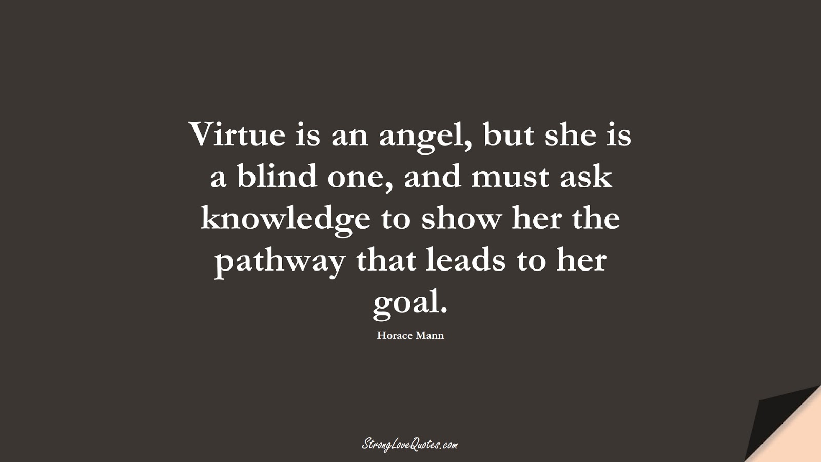 Virtue is an angel, but she is a blind one, and must ask knowledge to show her the pathway that leads to her goal. (Horace Mann);  #KnowledgeQuotes