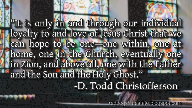 “[I]t is only in and through our individual loyalty to and love of Jesus Christ that we can hope to be one—one within, one at home, one in the Church, eventually one in Zion, and above all, one with the Father and the Son and the Holy Ghost.” -D. Todd Christofferson