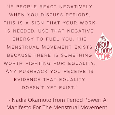 "IF PEOPLE REACT NEGATIVELY WHEN YOU DISCUSS PERIODS. THIS IS A SIGN THAT YOUR WORK IS NEEDED. USE THAT NEGATIVE ENERGY TO FUEL YOU. THE TTS MENSTRUAL MOVEMENT EXISTS ABOUT BECAUSE THERE IS SOMETHING BLOODY TIME WORTH FIGHTING FOR: EQUALITY. ANY PUSHBACK YOU RECEIVE IS EVIDENCE THAT EQUALITY DOESN'T YET EXIST" - Nadia Okamoto from Period Power: A Manifesto For The Menstrual Movement