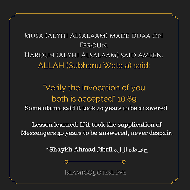 Musa (Alyhi Alsalaam) made duaa on Feroun.  Haroun (Alyhi Alsalaam) said Ameen.  ALLAH (Subhanu Watala) said  Verily the invocation of you both is accepted 1089  Some ulama said it took 40 years to be answered.  Lesson learned If it took the supplication of Messengers 40 years to be answered, never despair.  ~Shaykh Ahmad Jibril حفظه الله