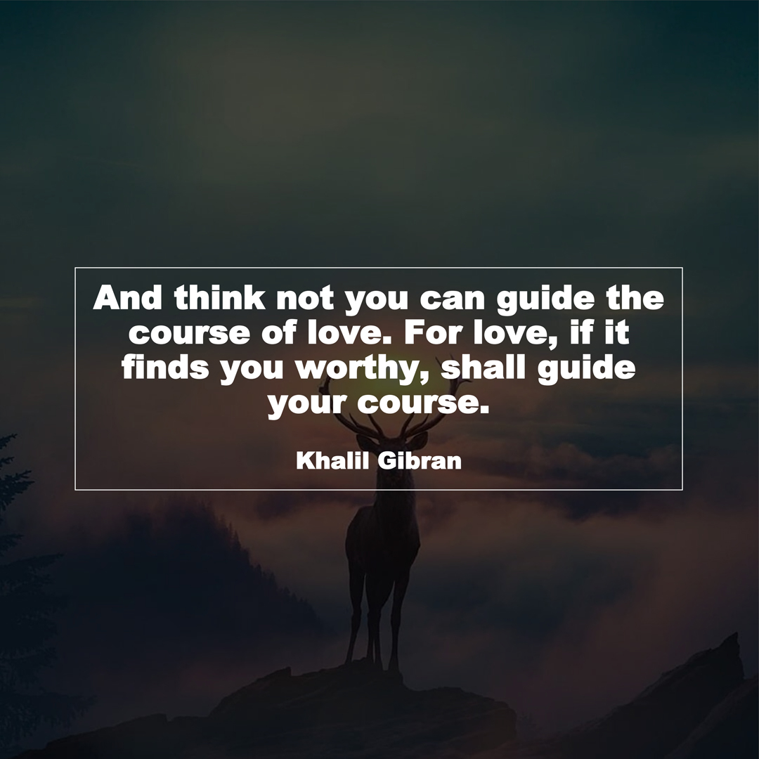 And think not you can guide the course of love. For love, if it finds you worthy, shall guide your course. (Khalil Gibran)