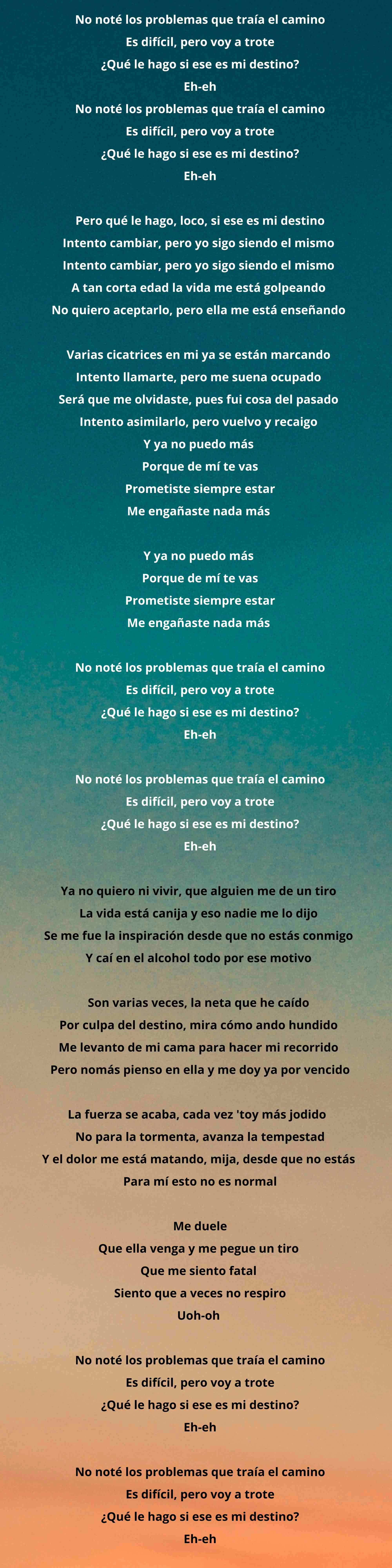 No noté los problemas que traía el camino  Es difícil, pero voy a trote  ¿Qué le hago si ese es mi destino?  Eh-eh  No noté los problemas que traía el camino  Es difícil, pero voy a trote  ¿Qué le hago si ese es mi destino?  Eh-eh    Pero qué le hago, loco, si ese es mi destino  Intento cambiar, pero yo sigo siendo el mismo   Intento cambiar, pero yo sigo siendo el mismo   A tan corta edad la vida me está golpeando   No quiero aceptarlo, pero ella me está enseñando     Varias cicatrices en mi ya se están marcando   Intento llamarte, pero me suena ocupado   Será que me olvidaste, pues fui cosa del pasado   Intento asimilarlo, pero vuelvo y recaigo   Y ya no puedo más   Porque de mí te vas  Prometiste siempre estar  Me engañaste nada más     Y ya no puedo más   Porque de mí te vas  Prometiste siempre estar  Me engañaste nada más     No noté los problemas que traía el camino  Es difícil, pero voy a trote  ¿Qué le hago si ese es mi destino?  Eh-eh    No noté los problemas que traía el camino  Es difícil, pero voy a trote  ¿Qué le hago si ese es mi destino?  Eh-eh    Ya no quiero ni vivir, que alguien me de un tiro   La vida está canija y eso nadie me lo dijo   Se me fue la inspiración desde que no estás conmigo   Y caí en el alcohol todo por ese motivo     Son varias veces, la neta que he caído   Por culpa del destino, mira cómo ando hundido   Me levanto de mi cama para hacer mi recorrido   Pero nomás pienso en ella y me doy ya por vencido    La fuerza se acaba, cada vez 'toy más jodido    No para la tormenta, avanza la tempestad  Y el dolor me está matando, mija, desde que no estás   Para mí esto no es normal    Me duele  Que ella venga y me pegue un tiro   Que me siento fatal   Siento que a veces no respiro  Uoh-oh     No noté los problemas que traía el camino  Es difícil, pero voy a trote  ¿Qué le hago si ese es mi destino?  Eh-eh    No noté los problemas que traía el camino  Es difícil, pero voy a trote  ¿Qué le hago si ese es mi destino?  Eh-eh