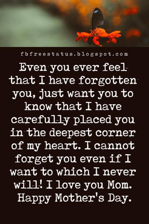 happy mothers day text messages, Even you ever feel that I have forgotten you, just want you to know that I have carefully placed you in the deepest corner of my heart. I cannot forget you even if I want to which I never will! I love you Mom. Happy Mother's Day.