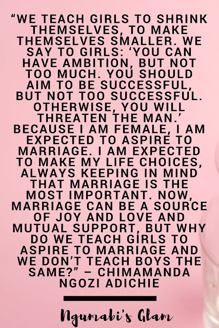 WE TEACH GIRLS TO SHRINK THEMSELVES, TO MAKE THEMSELVES SMALLER. WE SAY TO GIRLS: ‘YOU CAN HAVE AMBITION, BUT NOT TOO MUCH. YOU SHOULD AIM TO BE SUCCESSFUL, BUT NOT TOO SUCCESSFUL. OTHERWISE, YOU WILL THREATEN THE MAN.’ BECAUSE I AM FEMALE, I AM EXPECTED TO ASPIRE TO MARRIAGE. I AM EXPECTED TO MAKE MY LIFE CHOICES, ALWAYS KEEPING IN MIND THAT MARRIAGE IS THE MOST IMPORTANT. NOW, MARRIAGE CAN BE A SOURCE OF JOY AND LOVE AND MUTUAL SUPPORT, BUT WHY DO WE TEACH GIRLS TO ASPIRE TO MARRIAGE AND WE DON’T TEACH BOYS THE SAME?” – CHIMAMANDA NGOZI ADICHIE