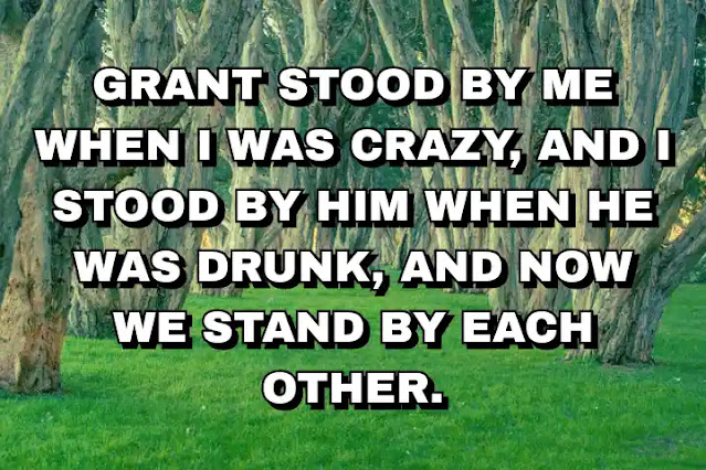Grant stood by me when I was crazy, and I stood by him when he was drunk, and now we stand by each other.