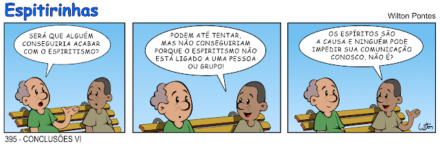 Espitirinha 395 - Conclusões 6. O diálogo ocorre entre dois senhores sentados em um banco de praça. No primeiro quadrinho o primeiro pergunta: SERÁ QUE ALGUÉM CONSEGUIRIA ACABAR COM O ESPIRITISMO? No segundo quadrinho o outro responde: PODEM ATÉ TENTAR MAS, NÃO CONSEGUIRIAM PORQUE O ESPIRITISMO NÃO ESTÁ LIGADO A UMA PESSOA OU GRUPO! E no terceiro ele conclui: OS ESPÍRITOS SÃO A CAUSA E NINGUÉM PODE IMPEDIR SUA COMUNICAÇÃO CONOSCO, NÃO É?