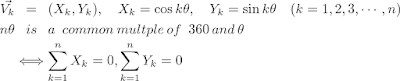 
  \begin{eqnarray*}
  \vec{V_k} & = & (X_k, Y_k) ,\hspace{10} X_k= \cos{k\theta}, \hspace{10} Y_k= \sin{k \theta} \hspace{10}(k=1, 2, 3, \cdots, n) \\
  n\theta & is & a\hspace{5} common\hspace{2} multple\hspace{2} of\hspace{5} 360\hspace{2} and \hspace{2}\theta \\
  & \Longleftrightarrow & \sum_{k=1}^n X_k = 0, \sum_{k=1}^n Y_k = 0
  \end{eqnarray*}