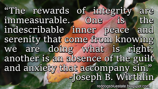 “The rewards of integrity are immeasurable. One is the indescribable inner peace and serenity that come from knowing we are doing what is right; another is an absence of the guilt and anxiety that accompany sin.” -Joseph B. Wirthlin