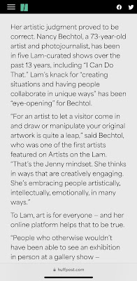 "Her artistic judgment proved to be correct. Nancy Bechtol, a 73-year-old artist and photojournalist, has been in five Lam-curated shows over the past 13 years, including “I Can Do That.” Lam’s knack for “creating situations and having people collaborate in unique ways” has been “eye-opening” for Bechtol.  “For an artist to let a visitor come in and draw or manipulate your original artwork is quite a leap,” said Bechtol, who was one of the first artists featured on Artists on the Lam. “That’s the Jenny mindset. She thinks in ways that are creatively engaging. She’s embracing people artistically, intellectually, emotionally, in many ways.”  To Lam, art is for everyone — and her online platform helps that to be true."